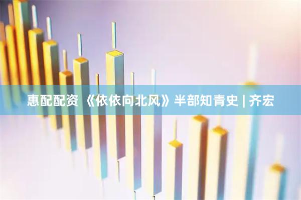 惠配配资 《依依向北风》半部知青史 | 齐宏