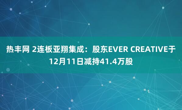 热丰网 2连板亚翔集成：股东EVER CREATIVE于12月11日减持41.4万股