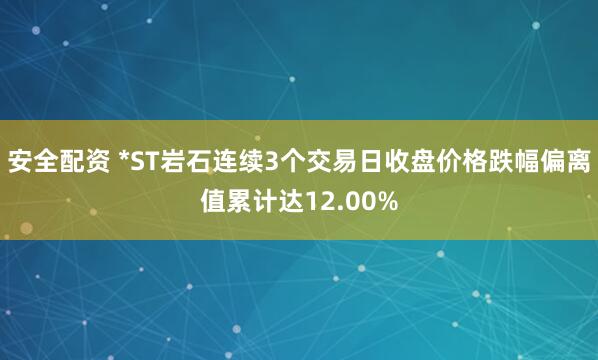 安全配资 *ST岩石连续3个交易日收盘价格跌幅偏离值累计达12.00%