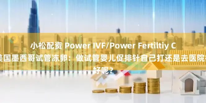 小松配资 Power IVF/Power Fertiltiy Center美国墨西哥试管冻卵：做试管婴儿促排针自己打还是去医院打好呢？