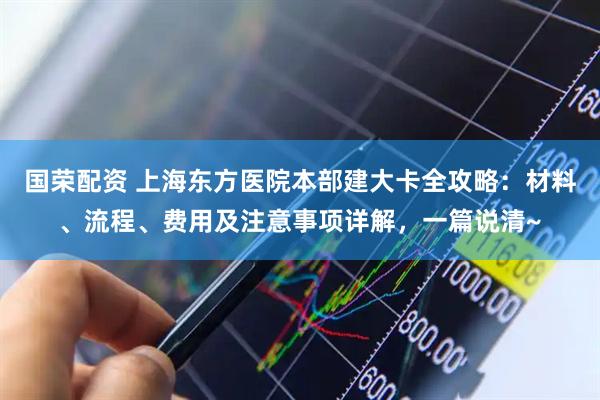 国荣配资 上海东方医院本部建大卡全攻略：材料、流程、费用及注意事项详解，一篇说清~
