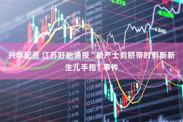 兴华配资 江苏盱眙通报“助产士剪脐带时剪断新生儿手指”事件