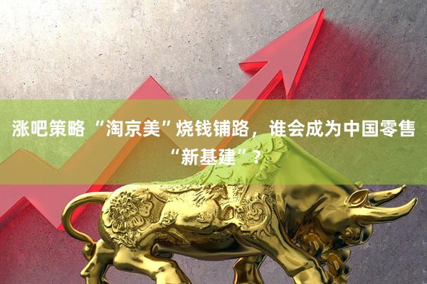 涨吧策略 “淘京美”烧钱铺路，谁会成为中国零售“新基建”？