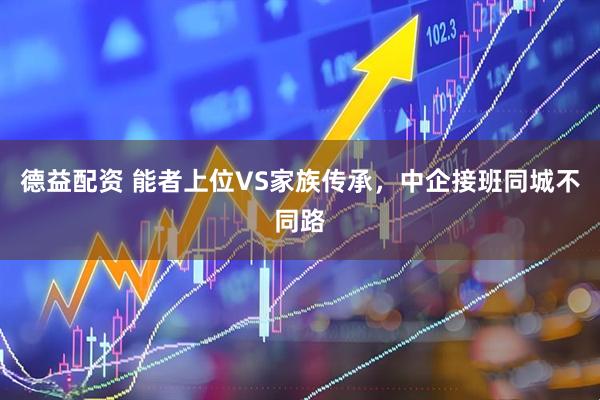 德益配资 能者上位VS家族传承，中企接班同城不同路