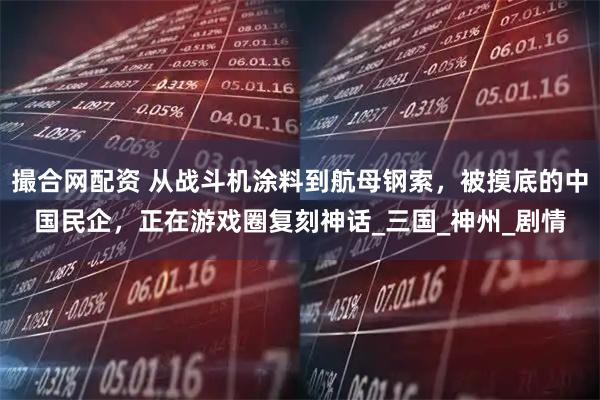 撮合网配资 从战斗机涂料到航母钢索，被摸底的中国民企，正在游戏圈复刻神话_三国_神州_剧情