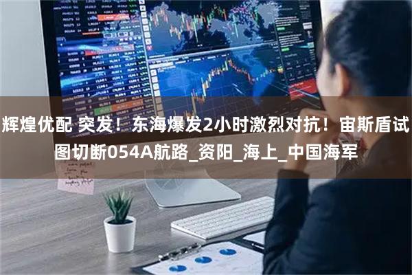 辉煌优配 突发！东海爆发2小时激烈对抗！宙斯盾试图切断054A航路_资阳_海上_中国海军