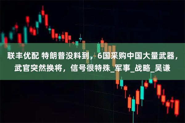 联丰优配 特朗普没料到，6国采购中国大量武器，武官突然换将，信号很特殊_军事_战略_吴谦