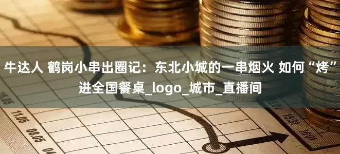 牛达人 鹤岗小串出圈记：东北小城的一串烟火 如何“烤”进全国餐桌_logo_城市_直播间