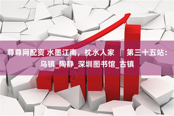 尊尊网配资 水墨江南，枕水人家 │ 第三十五站：乌镇_陶静_深圳图书馆_古镇