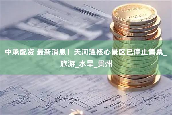 中承配资 最新消息！天河潭核心景区已停止售票_旅游_水旱_贵州