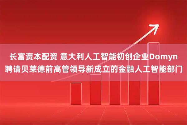 长富资本配资 意大利人工智能初创企业Domyn聘请贝莱德前高管领导新成立的金融人工智能部门