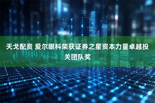 天戈配资 爱尔眼科荣获证券之星资本力量卓越投关团队奖