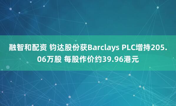 融智和配资 钧达股份获Barclays PLC增持205.06万股 每股作价约39.96港元