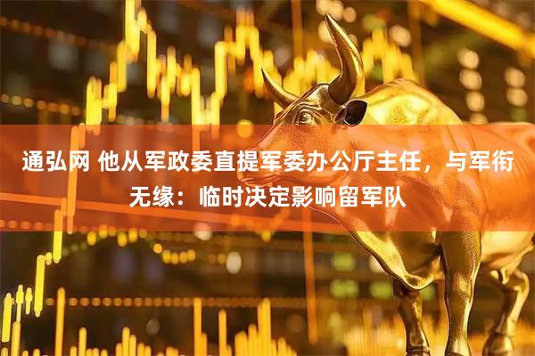 通弘网 他从军政委直提军委办公厅主任，与军衔无缘：临时决定影响留军队