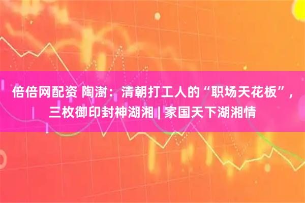 倍倍网配资 陶澍：清朝打工人的“职场天花板”，三枚御印封神湖湘 | 家国天下湖湘情