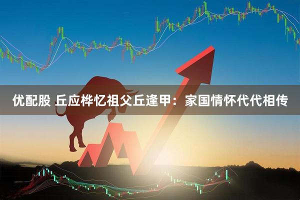 优配股 丘应桦忆祖父丘逢甲：家国情怀代代相传