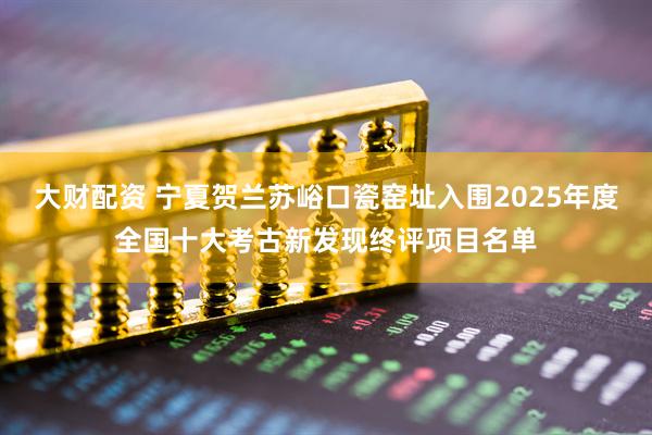 大财配资 宁夏贺兰苏峪口瓷窑址入围2025年度全国十大考古新发现终评项目名单
