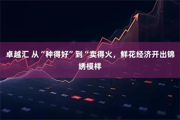 卓越汇 从“种得好”到“卖得火，鲜花经济开出锦绣模样