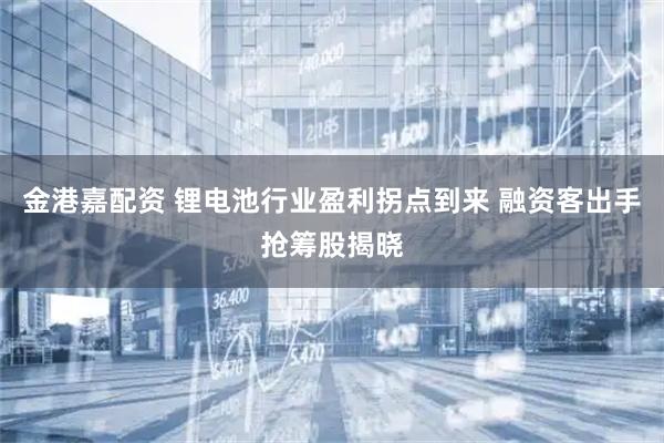 金港嘉配资 锂电池行业盈利拐点到来 融资客出手抢筹股揭晓