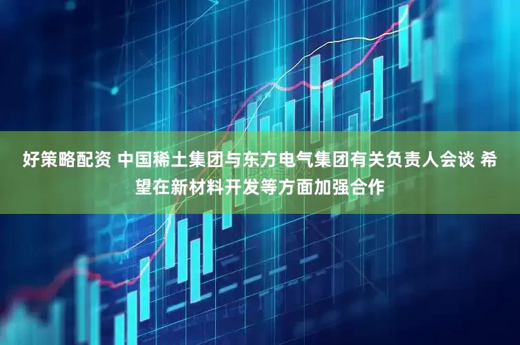 好策略配资 中国稀土集团与东方电气集团有关负责人会谈 希望在新材料开发等方面加强合作