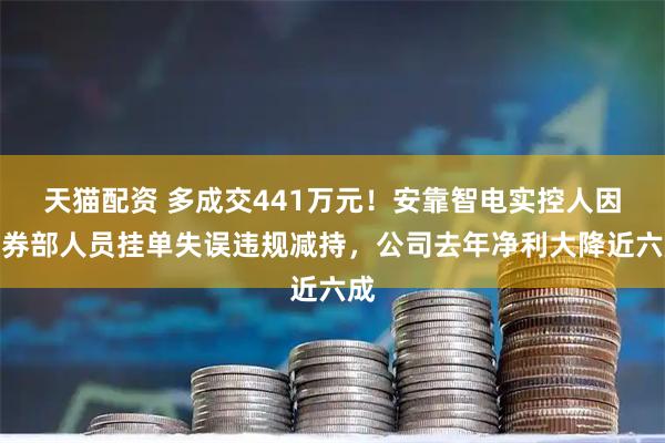 天猫配资 多成交441万元！安靠智电实控人因证券部人员挂单失误违规减持，公司去年净利大降近六成