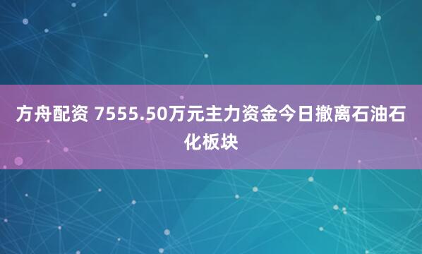 方舟配资 7555.50万元主力资金今日撤离石油石化板块